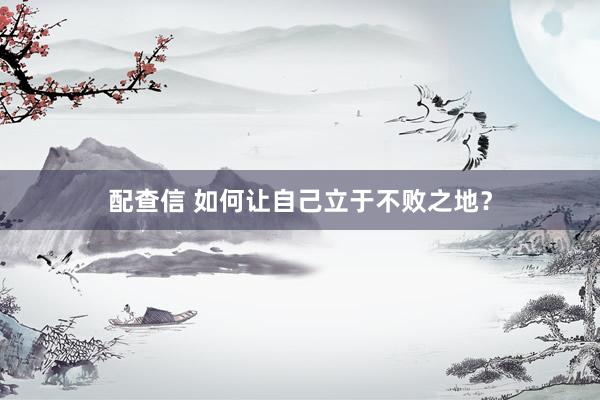 配查信 如何让自己立于不败之地？