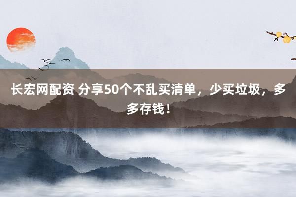 长宏网配资 分享50个不乱买清单，少买垃圾，多多存钱！