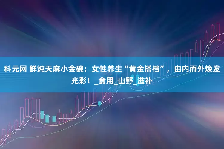 科元网 鲜炖天麻小金碗：女性养生“黄金搭档”，由内而外焕发光彩！_食用_山野_滋补