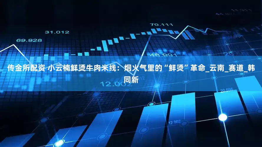 传金所配资 小云楠鲜烫牛肉米线：烟火气里的“鲜烫”革命_云南_赛道_韩同新