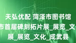 天弘优配 菏泽市图书馆举办菏泽市首届碑刻拓片展_展览_文化_成武县