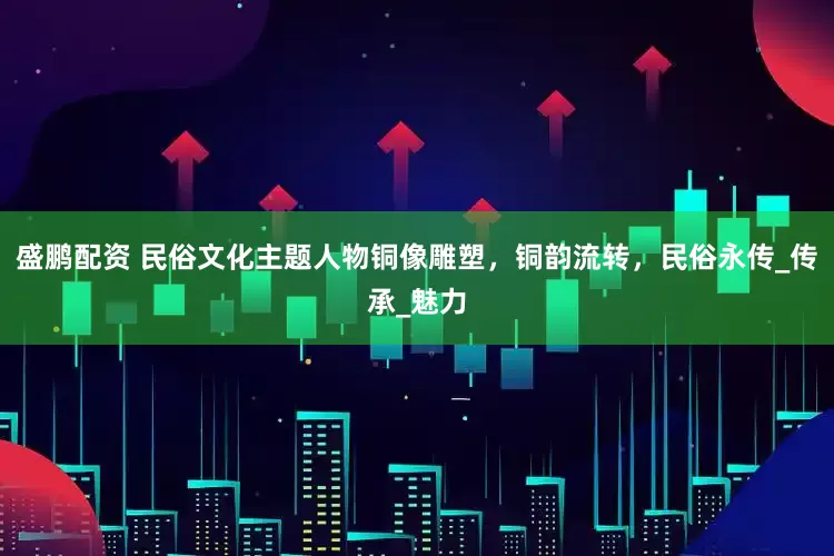盛鹏配资 民俗文化主题人物铜像雕塑，铜韵流转，民俗永传_传承_魅力