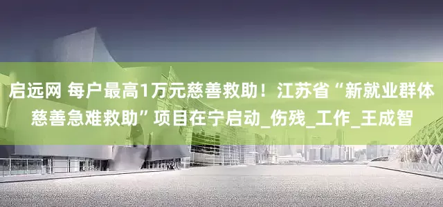 启远网 每户最高1万元慈善救助！江苏省“新就业群体慈善急难救助”项目在宁启动_伤残_工作_王成智