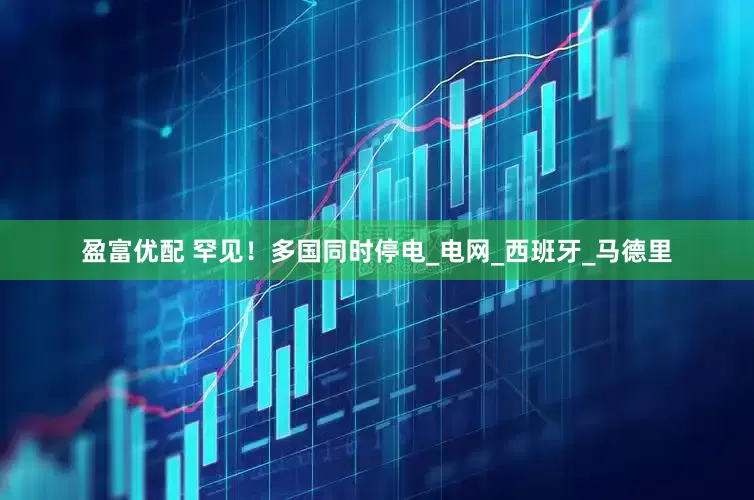 盈富优配 罕见！多国同时停电_电网_西班牙_马德里