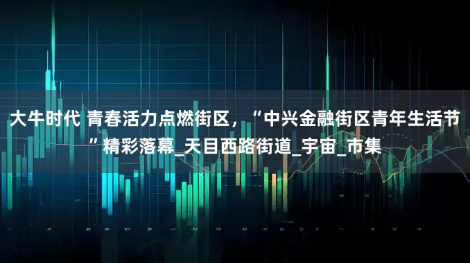 大牛时代 青春活力点燃街区，“中兴金融街区青年生活节”精彩落幕_天目西路街道_宇宙_市集