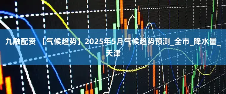 九融配资 【气候趋势】2025年5月气候趋势预测_全市_降水量_天津