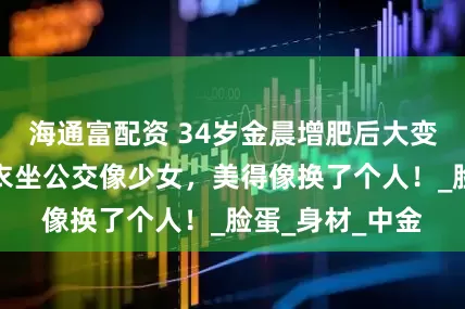 海通富配资 34岁金晨增肥后大变样，穿灰色大衣坐公交像少女，美得像换了个人！_脸蛋_身材_中金