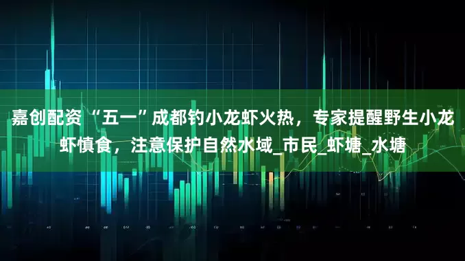 嘉创配资 “五一”成都钓小龙虾火热，专家提醒野生小龙虾慎食，注意保护自然水域_市民_虾塘_水塘