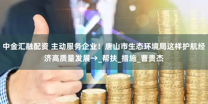 中金汇融配资 主动服务企业！唐山市生态环境局这样护航经济高质量发展→_帮扶_措施_曹贵杰