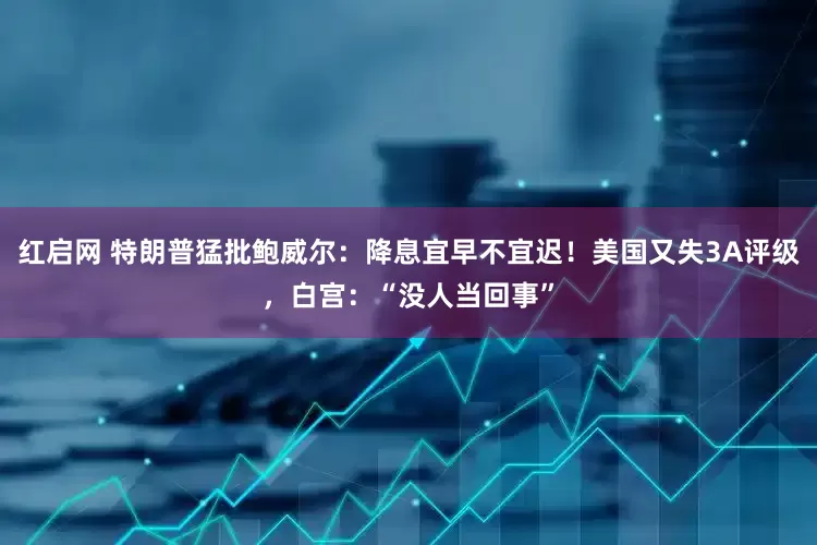 红启网 特朗普猛批鲍威尔：降息宜早不宜迟！美国又失3A评级，白宫：“没人当回事”
