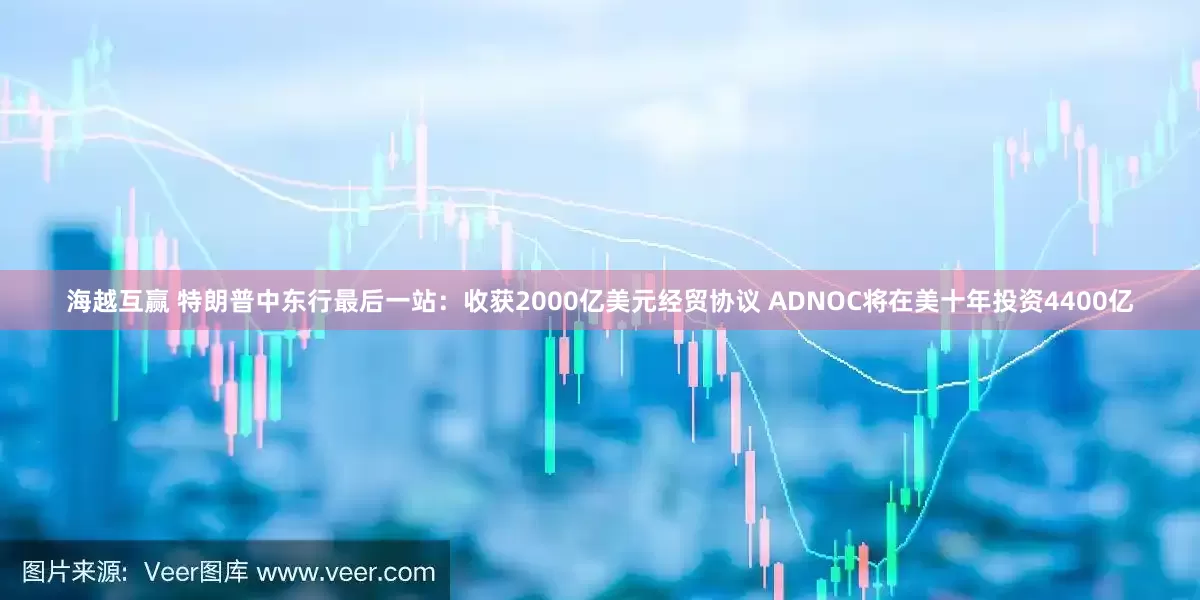 海越互赢 特朗普中东行最后一站：收获2000亿美元经贸协议 ADNOC将在美十年投资4400亿