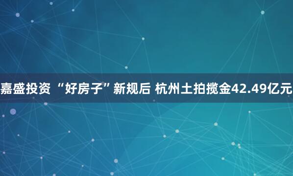 嘉盛投资 “好房子”新规后 杭州土拍揽金42.49亿元
