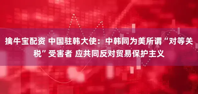 擒牛宝配资 中国驻韩大使：中韩同为美所谓“对等关税”受害者 应共同反对贸易保护主义