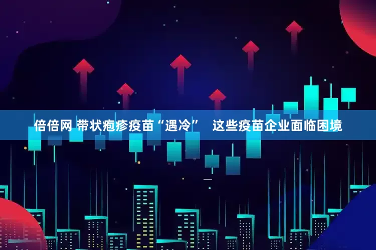 倍倍网 带状疱疹疫苗“遇冷”   这些疫苗企业面临困境