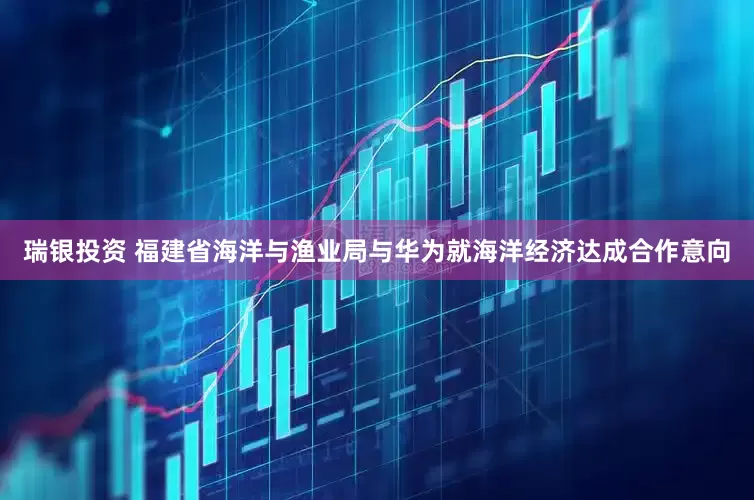 瑞银投资 福建省海洋与渔业局与华为就海洋经济达成合作意向
