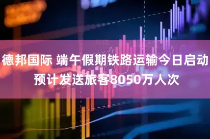 德邦国际 端午假期铁路运输今日启动 预计发送旅客8050万人次