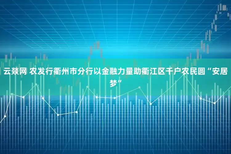 云燚网 农发行衢州市分行以金融力量助衢江区千户农民圆“安居梦”