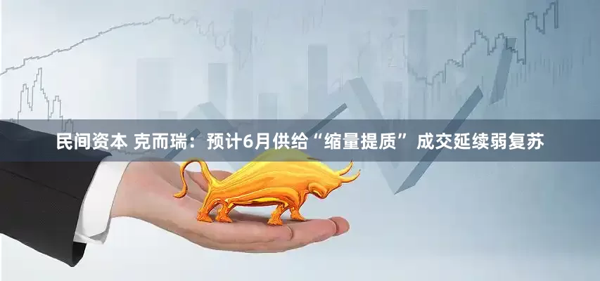 民间资本 克而瑞：预计6月供给“缩量提质” 成交延续弱复苏