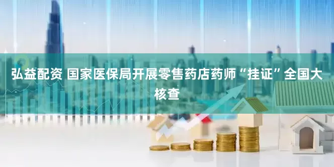 弘益配资 国家医保局开展零售药店药师“挂证”全国大核查