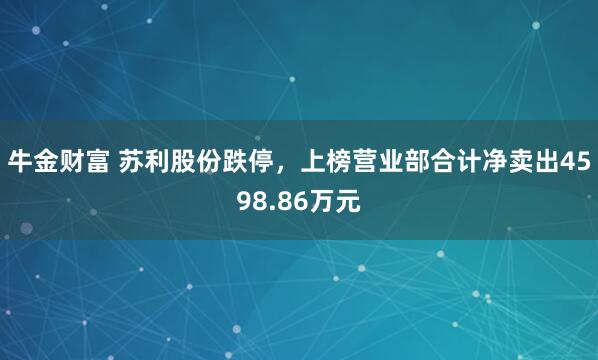 牛金财富 苏利股份跌停，上榜营业部合计净卖出4598.86万元