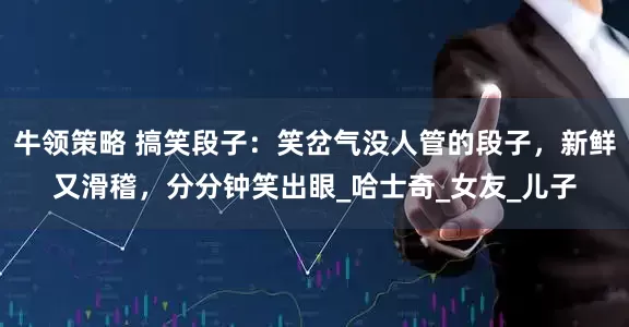 牛领策略 搞笑段子：笑岔气没人管的段子，新鲜又滑稽，分分钟笑出眼_哈士奇_女友_儿子
