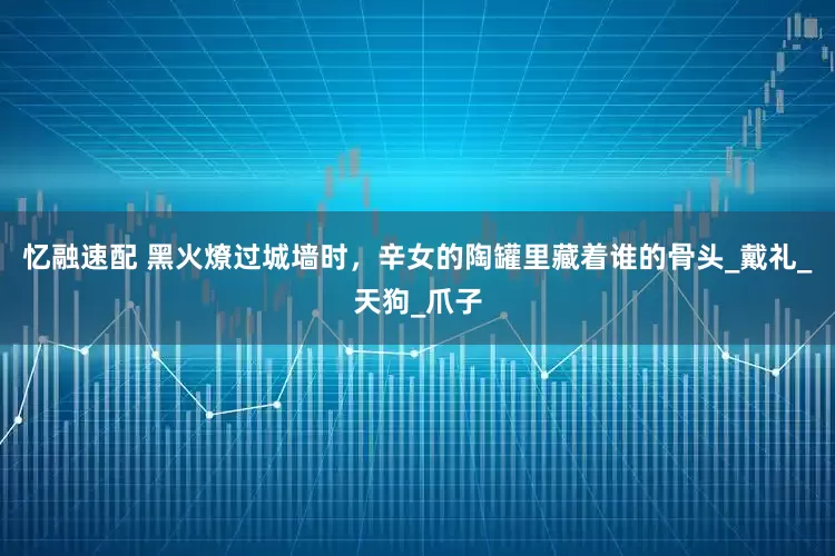 忆融速配 黑火燎过城墙时，辛女的陶罐里藏着谁的骨头_戴礼_天狗_爪子