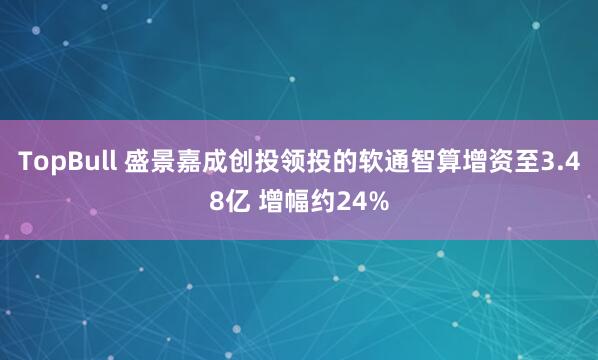 TopBull 盛景嘉成创投领投的软通智算增资至3.48亿 增幅约24%