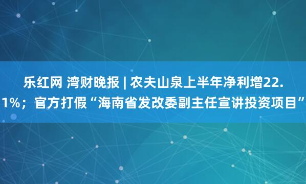 乐红网 湾财晚报 | 农夫山泉上半年净利增22.1%；官方打假“海南省发改委副主任宣讲投资项目”