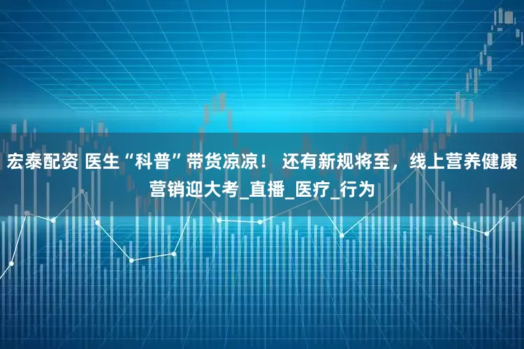 宏泰配资 医生“科普”带货凉凉！ 还有新规将至，线上营养健康营销迎大考_直播_医疗_行为