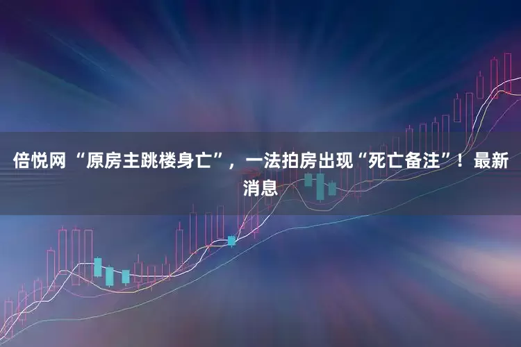 倍悦网 “原房主跳楼身亡”，一法拍房出现“死亡备注”！最新消息