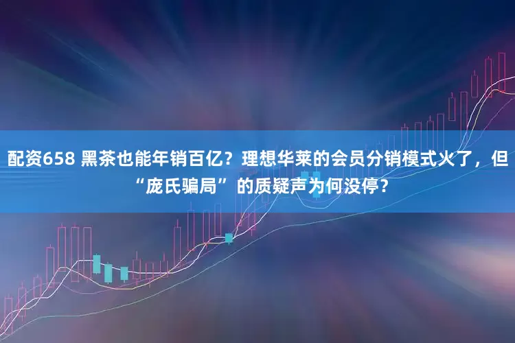 配资658 黑茶也能年销百亿？理想华莱的会员分销模式火了，但 “庞氏骗局” 的质疑声为何没停？