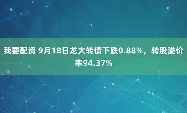 我要配资 9月18日龙大转债下跌0.88%，转股溢价率94.37%
