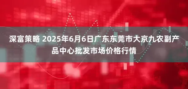 深富策略 2025年6月6日广东东莞市大京九农副产品中心批发市场价格行情