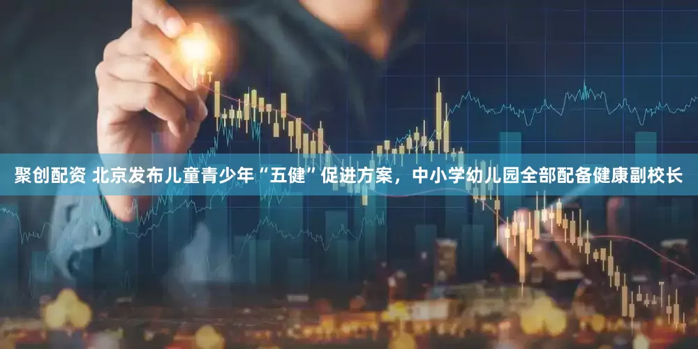 聚创配资 北京发布儿童青少年“五健”促进方案，中小学幼儿园全部配备健康副校长